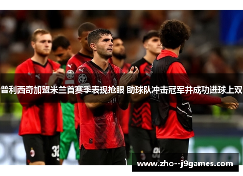 普利西奇加盟米兰首赛季表现抢眼 助球队冲击冠军并成功进球上双